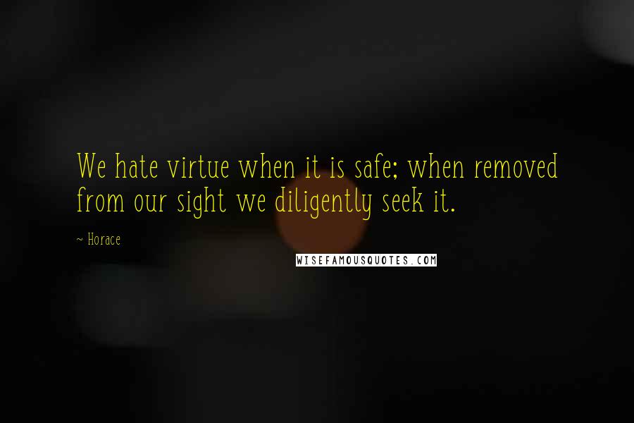 Horace Quotes: We hate virtue when it is safe; when removed from our sight we diligently seek it.