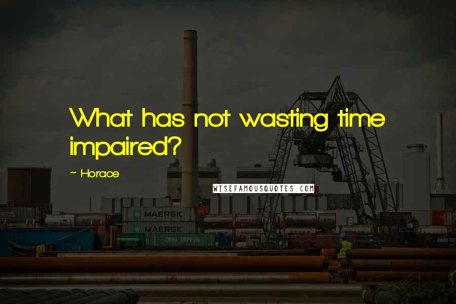 Horace Quotes: What has not wasting time impaired?