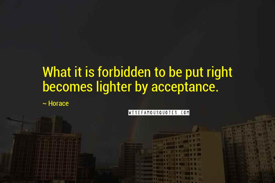 Horace Quotes: What it is forbidden to be put right becomes lighter by acceptance.