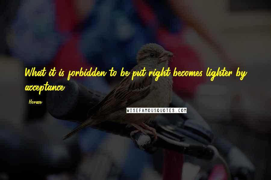 Horace Quotes: What it is forbidden to be put right becomes lighter by acceptance.