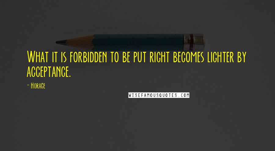Horace Quotes: What it is forbidden to be put right becomes lighter by acceptance.