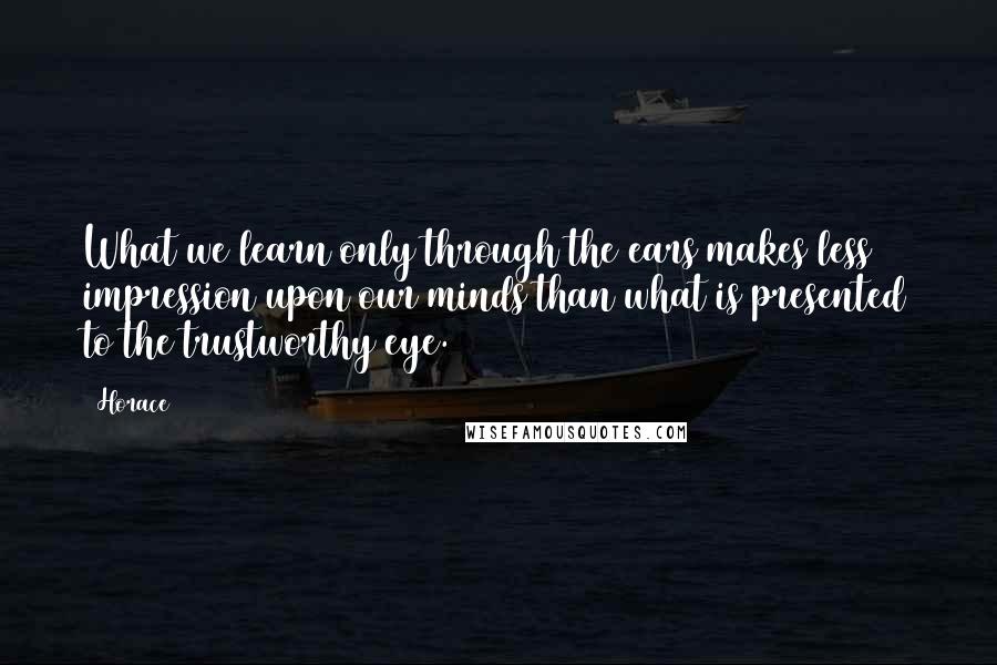 Horace Quotes: What we learn only through the ears makes less impression upon our minds than what is presented to the trustworthy eye.