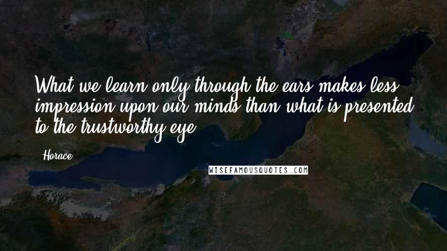 Horace Quotes: What we learn only through the ears makes less impression upon our minds than what is presented to the trustworthy eye.