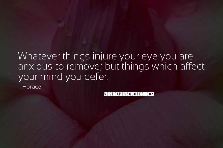 Horace Quotes: Whatever things injure your eye you are anxious to remove; but things which affect your mind you defer.