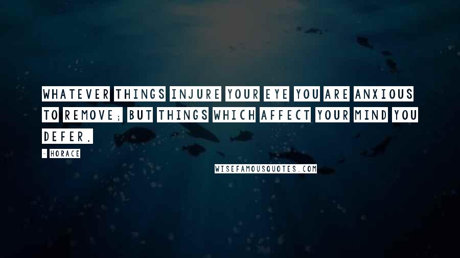 Horace Quotes: Whatever things injure your eye you are anxious to remove; but things which affect your mind you defer.