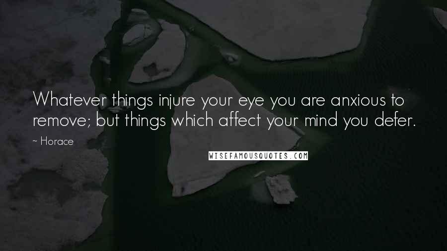 Horace Quotes: Whatever things injure your eye you are anxious to remove; but things which affect your mind you defer.