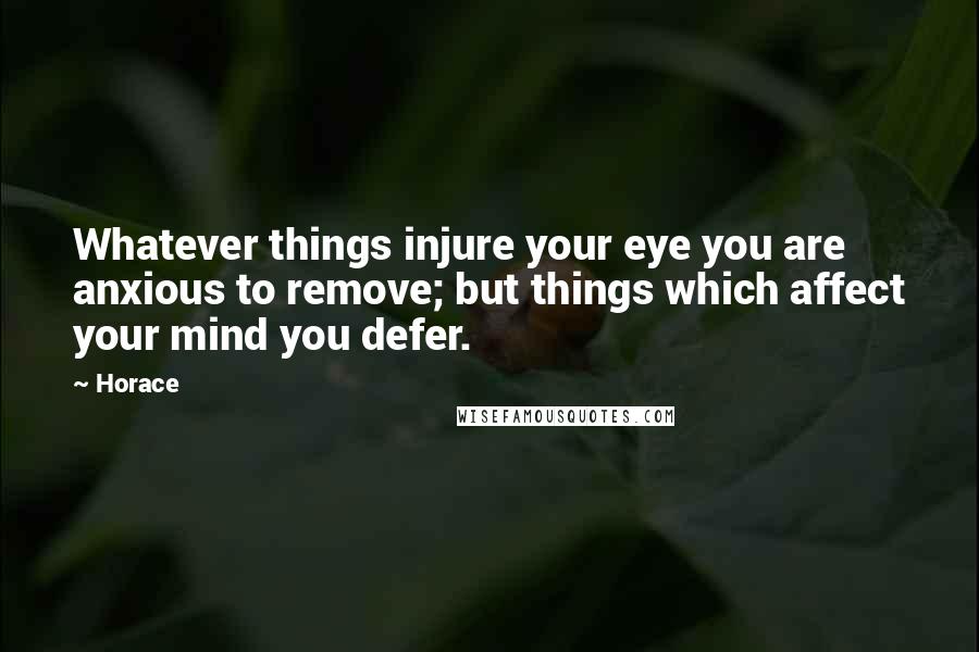 Horace Quotes: Whatever things injure your eye you are anxious to remove; but things which affect your mind you defer.