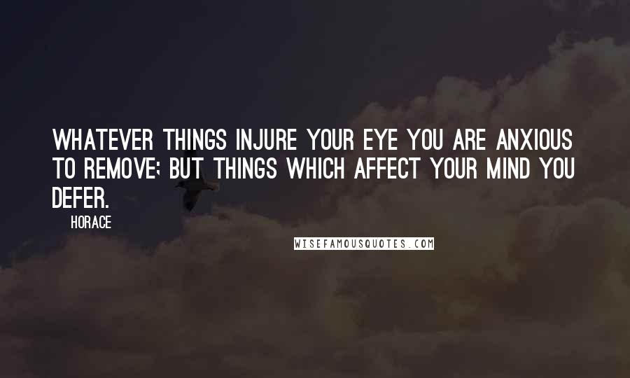 Horace Quotes: Whatever things injure your eye you are anxious to remove; but things which affect your mind you defer.