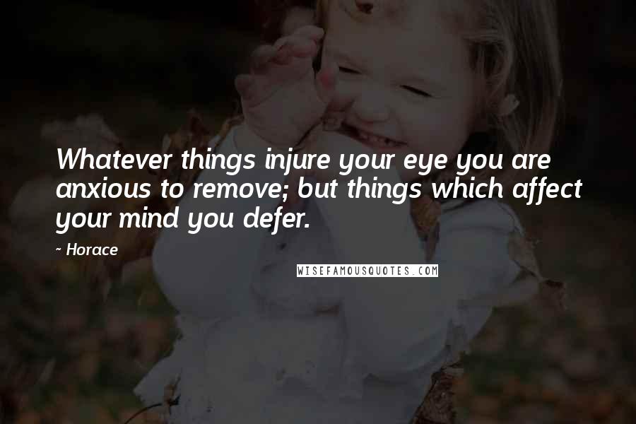 Horace Quotes: Whatever things injure your eye you are anxious to remove; but things which affect your mind you defer.