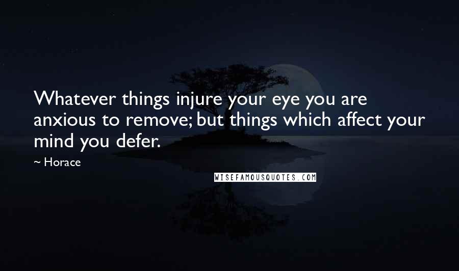 Horace Quotes: Whatever things injure your eye you are anxious to remove; but things which affect your mind you defer.