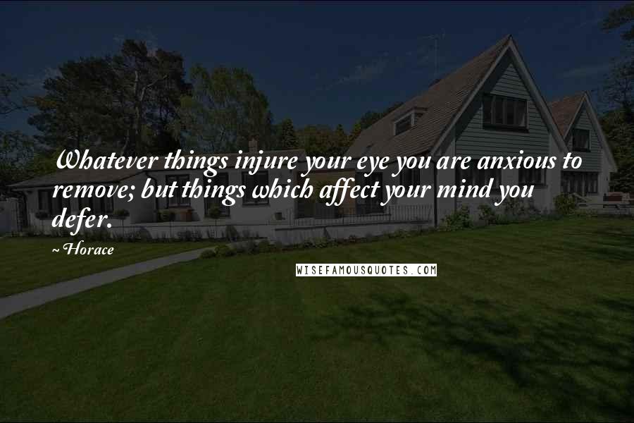 Horace Quotes: Whatever things injure your eye you are anxious to remove; but things which affect your mind you defer.