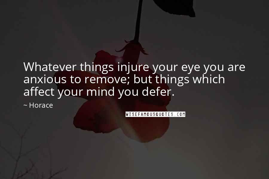 Horace Quotes: Whatever things injure your eye you are anxious to remove; but things which affect your mind you defer.