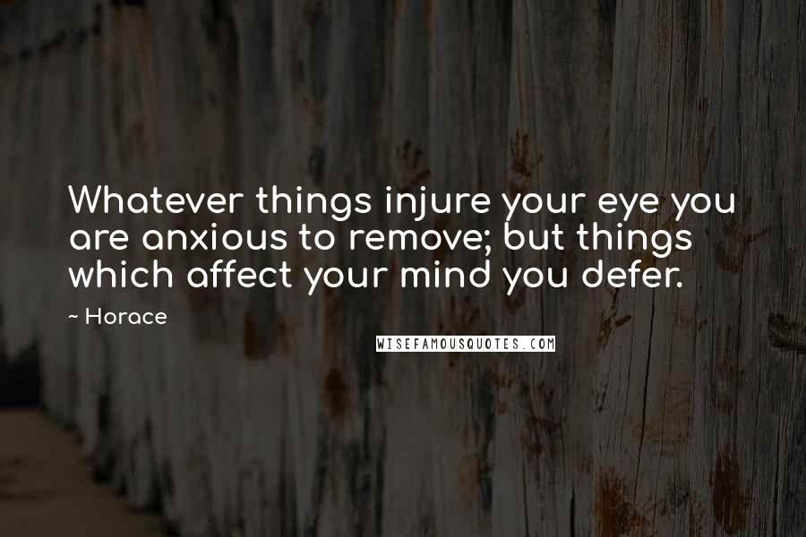 Horace Quotes: Whatever things injure your eye you are anxious to remove; but things which affect your mind you defer.