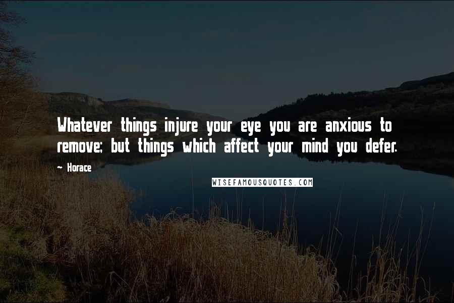Horace Quotes: Whatever things injure your eye you are anxious to remove; but things which affect your mind you defer.