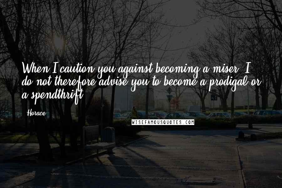 Horace Quotes: When I caution you against becoming a miser, I do not therefore advise you to become a prodigal or a spendthrift.