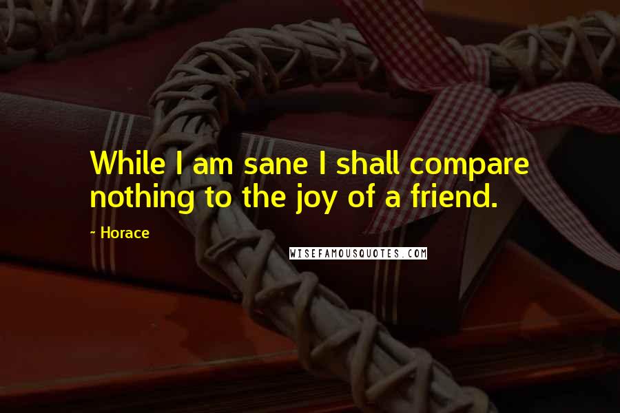 Horace Quotes: While I am sane I shall compare nothing to the joy of a friend.