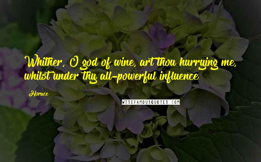 Horace Quotes: Whither, O god of wine, art thou hurrying me, whilst under thy all-powerful influence?