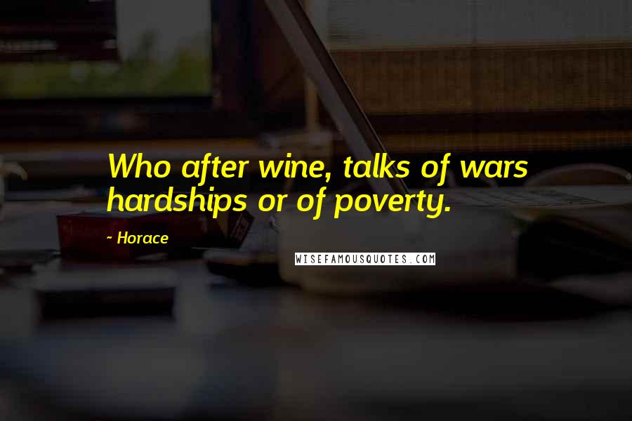 Horace Quotes: Who after wine, talks of wars hardships or of poverty.