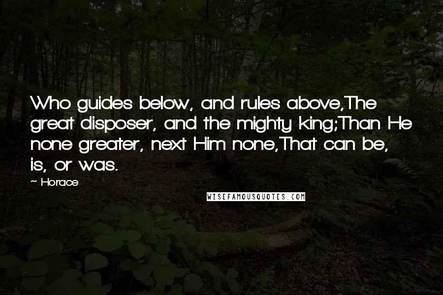 Horace Quotes: Who guides below, and rules above,The great disposer, and the mighty king;Than He none greater, next Him none,That can be, is, or was.