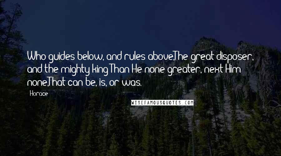 Horace Quotes: Who guides below, and rules above,The great disposer, and the mighty king;Than He none greater, next Him none,That can be, is, or was.