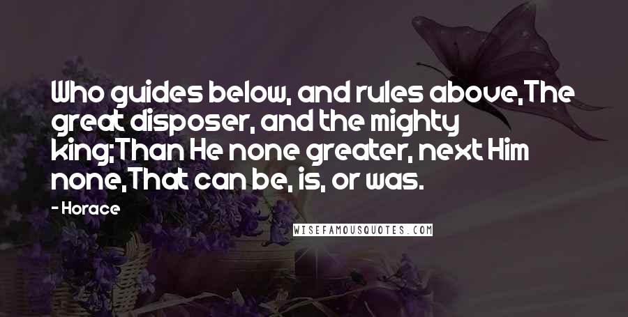 Horace Quotes: Who guides below, and rules above,The great disposer, and the mighty king;Than He none greater, next Him none,That can be, is, or was.