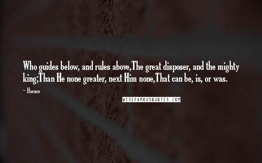 Horace Quotes: Who guides below, and rules above,The great disposer, and the mighty king;Than He none greater, next Him none,That can be, is, or was.