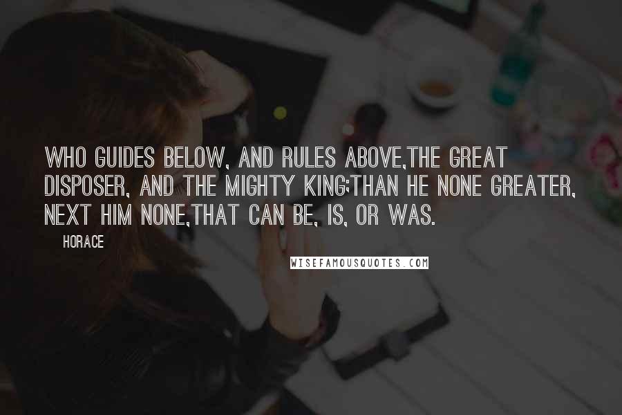 Horace Quotes: Who guides below, and rules above,The great disposer, and the mighty king;Than He none greater, next Him none,That can be, is, or was.