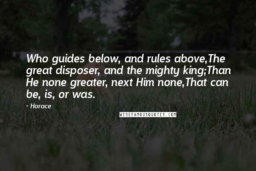 Horace Quotes: Who guides below, and rules above,The great disposer, and the mighty king;Than He none greater, next Him none,That can be, is, or was.