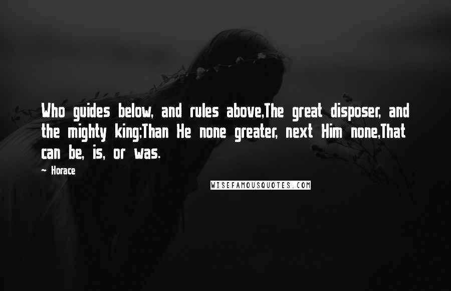 Horace Quotes: Who guides below, and rules above,The great disposer, and the mighty king;Than He none greater, next Him none,That can be, is, or was.