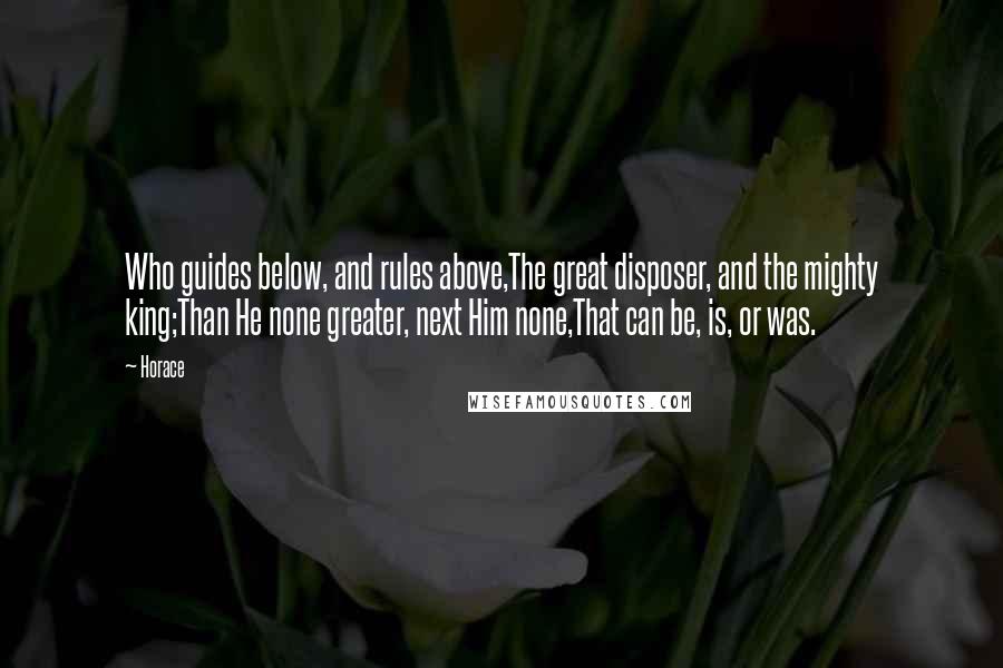 Horace Quotes: Who guides below, and rules above,The great disposer, and the mighty king;Than He none greater, next Him none,That can be, is, or was.