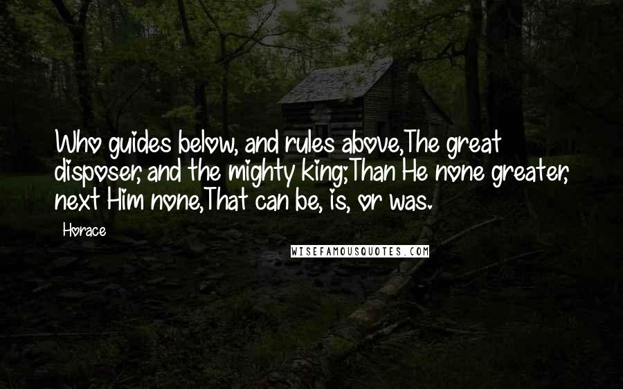 Horace Quotes: Who guides below, and rules above,The great disposer, and the mighty king;Than He none greater, next Him none,That can be, is, or was.