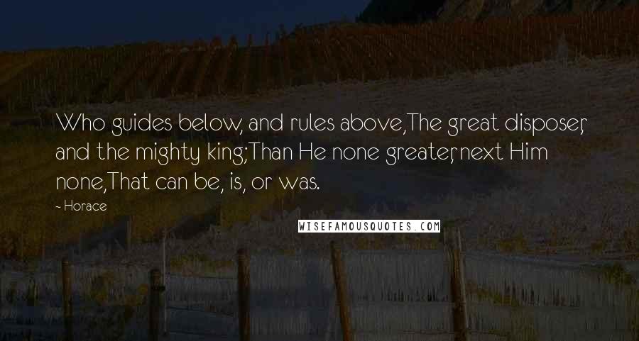 Horace Quotes: Who guides below, and rules above,The great disposer, and the mighty king;Than He none greater, next Him none,That can be, is, or was.