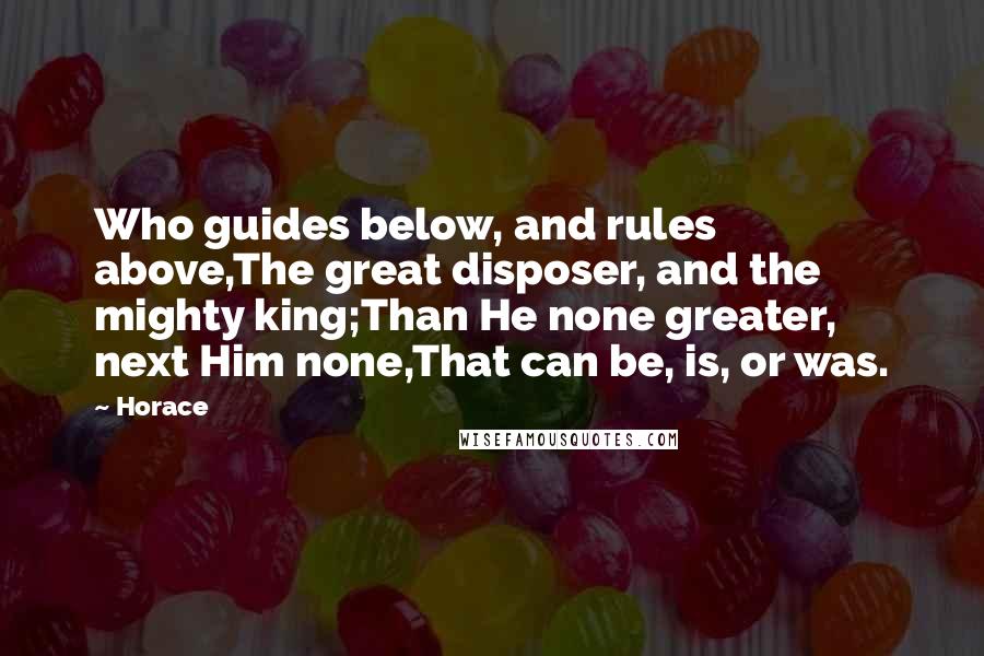 Horace Quotes: Who guides below, and rules above,The great disposer, and the mighty king;Than He none greater, next Him none,That can be, is, or was.