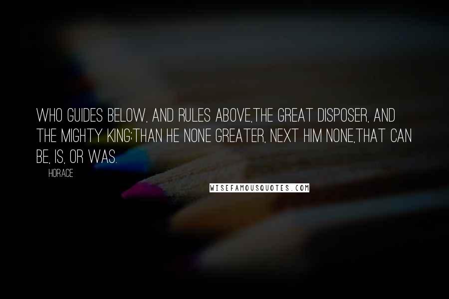 Horace Quotes: Who guides below, and rules above,The great disposer, and the mighty king;Than He none greater, next Him none,That can be, is, or was.