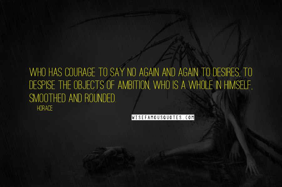 Horace Quotes: Who has courage to say no again and again to desires, to despise the objects of ambition, who is a whole in himself, smoothed and rounded.