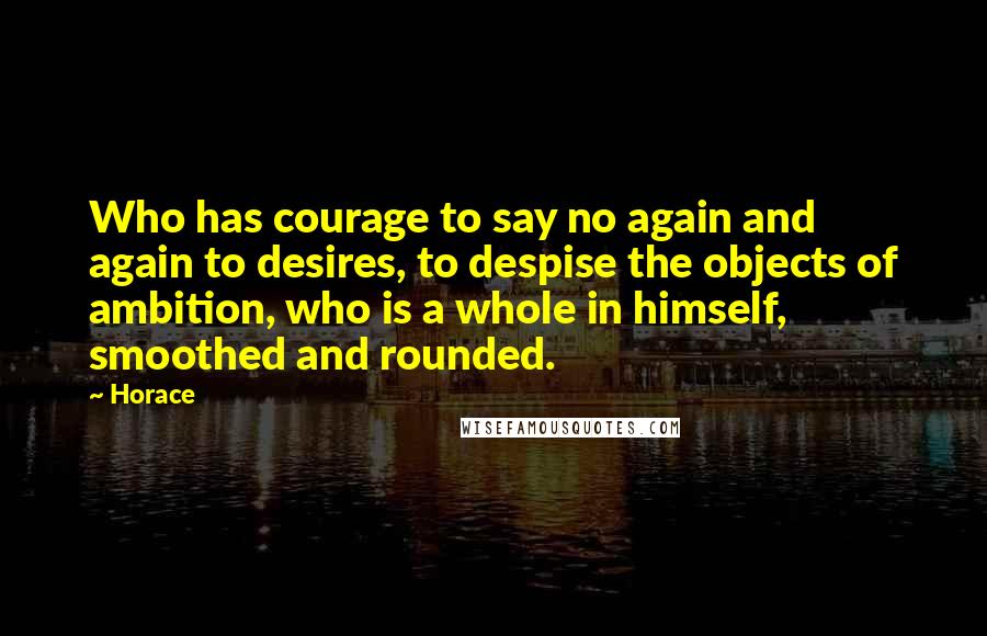 Horace Quotes: Who has courage to say no again and again to desires, to despise the objects of ambition, who is a whole in himself, smoothed and rounded.