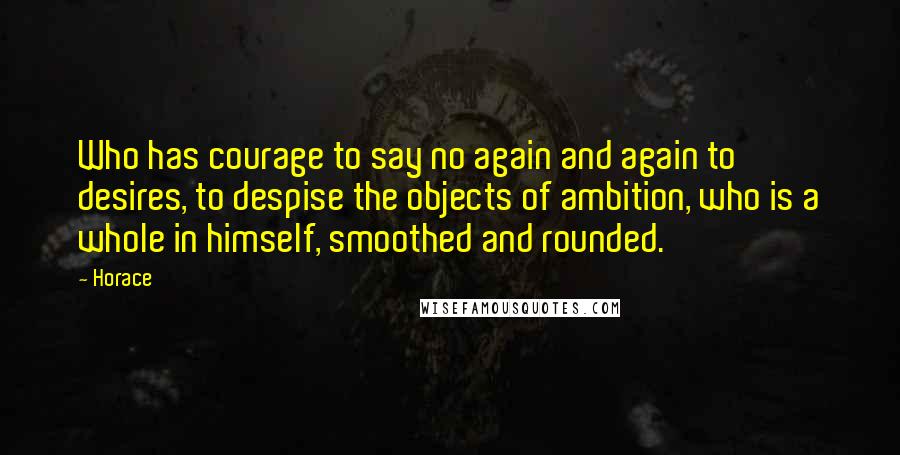 Horace Quotes: Who has courage to say no again and again to desires, to despise the objects of ambition, who is a whole in himself, smoothed and rounded.