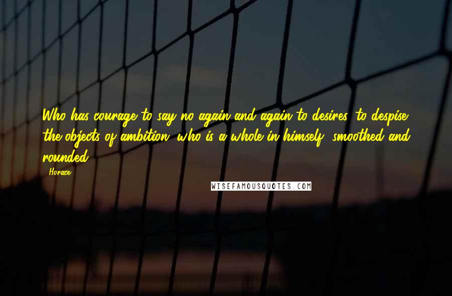 Horace Quotes: Who has courage to say no again and again to desires, to despise the objects of ambition, who is a whole in himself, smoothed and rounded.