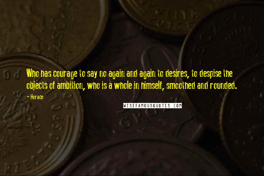 Horace Quotes: Who has courage to say no again and again to desires, to despise the objects of ambition, who is a whole in himself, smoothed and rounded.