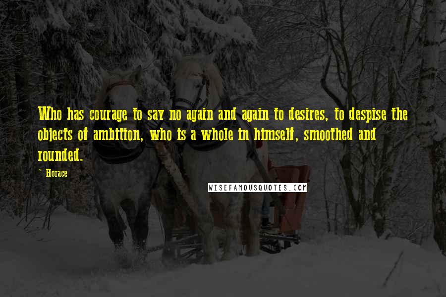 Horace Quotes: Who has courage to say no again and again to desires, to despise the objects of ambition, who is a whole in himself, smoothed and rounded.