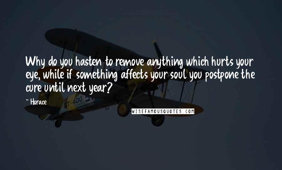 Horace Quotes: Why do you hasten to remove anything which hurts your eye, while if something affects your soul you postpone the cure until next year?