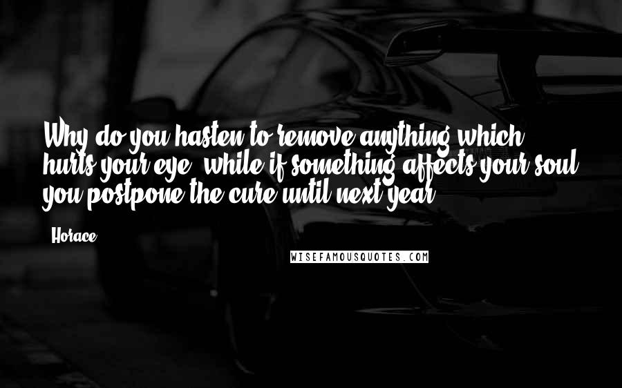 Horace Quotes: Why do you hasten to remove anything which hurts your eye, while if something affects your soul you postpone the cure until next year?