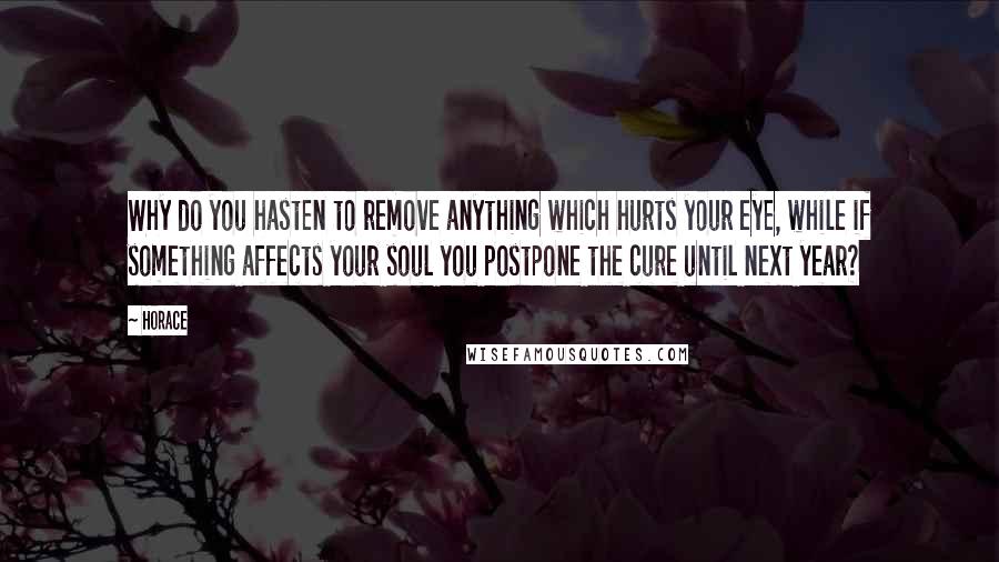 Horace Quotes: Why do you hasten to remove anything which hurts your eye, while if something affects your soul you postpone the cure until next year?