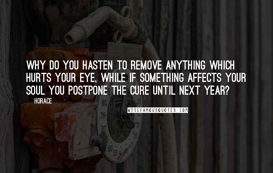 Horace Quotes: Why do you hasten to remove anything which hurts your eye, while if something affects your soul you postpone the cure until next year?