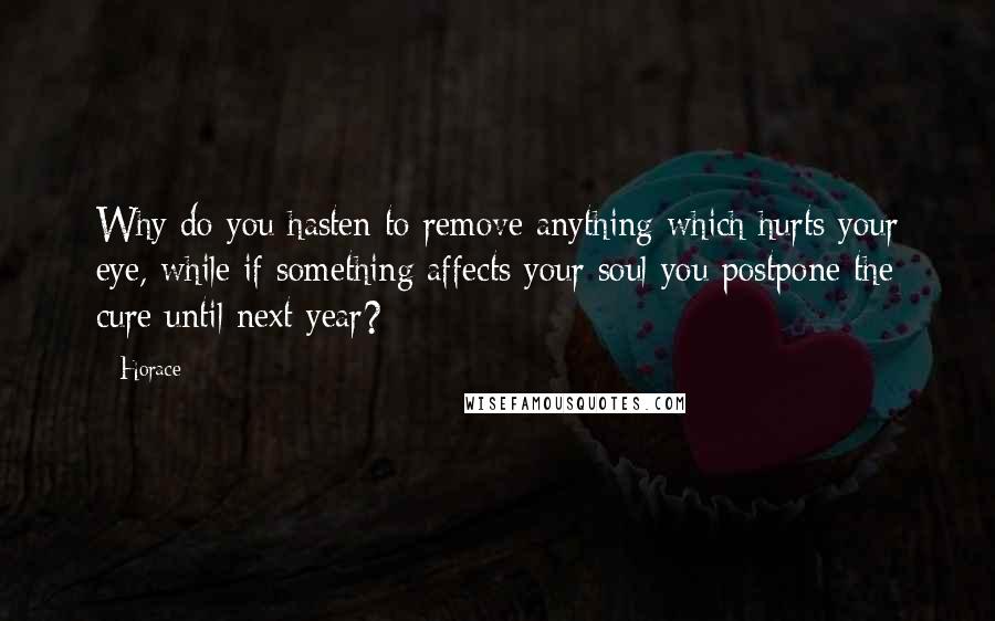 Horace Quotes: Why do you hasten to remove anything which hurts your eye, while if something affects your soul you postpone the cure until next year?