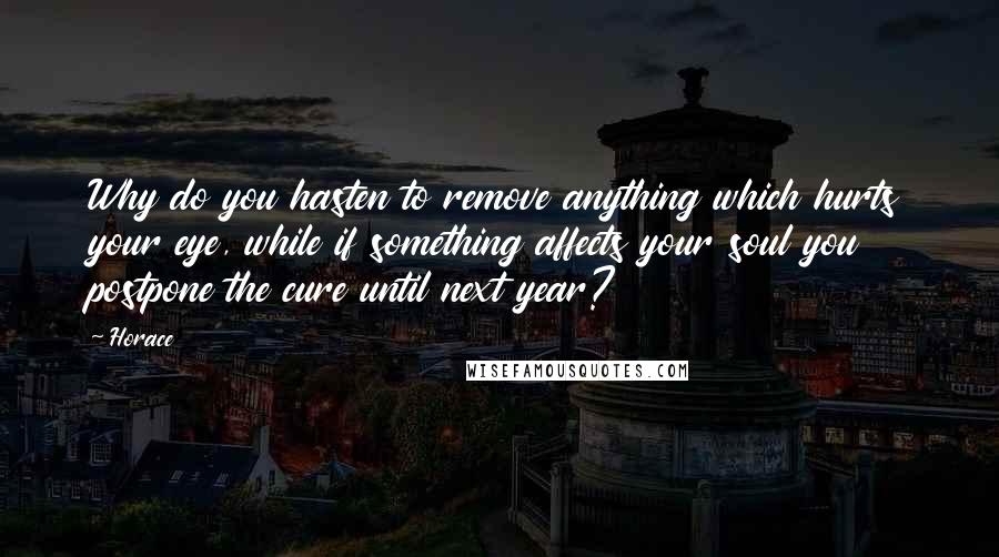 Horace Quotes: Why do you hasten to remove anything which hurts your eye, while if something affects your soul you postpone the cure until next year?