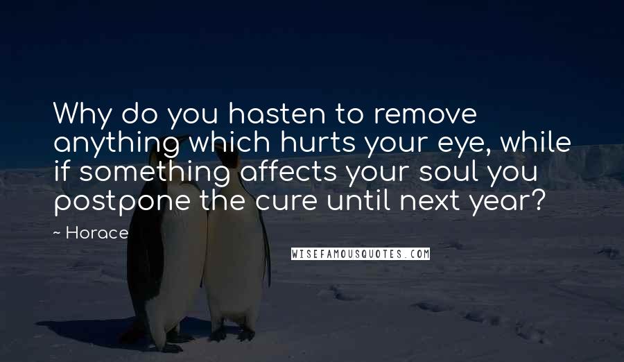 Horace Quotes: Why do you hasten to remove anything which hurts your eye, while if something affects your soul you postpone the cure until next year?