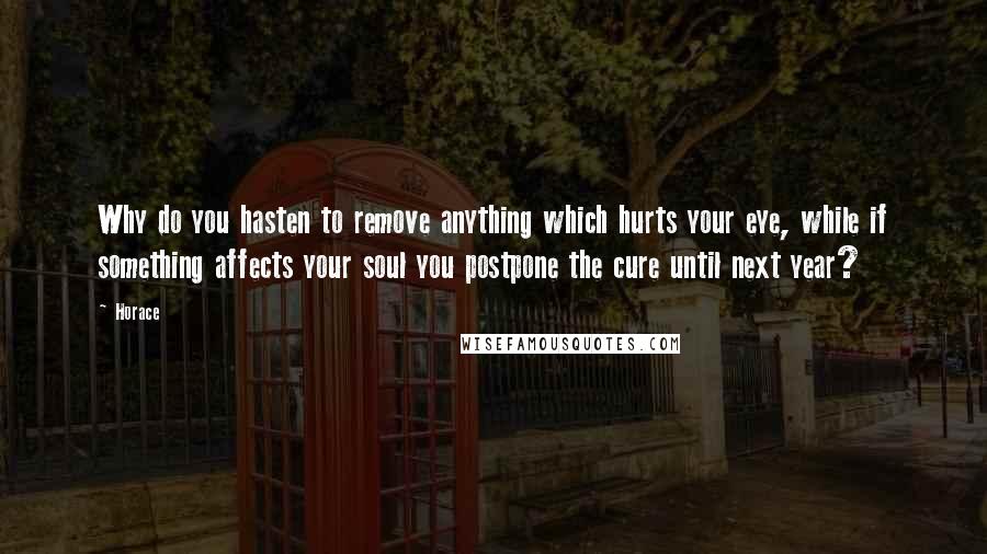 Horace Quotes: Why do you hasten to remove anything which hurts your eye, while if something affects your soul you postpone the cure until next year?