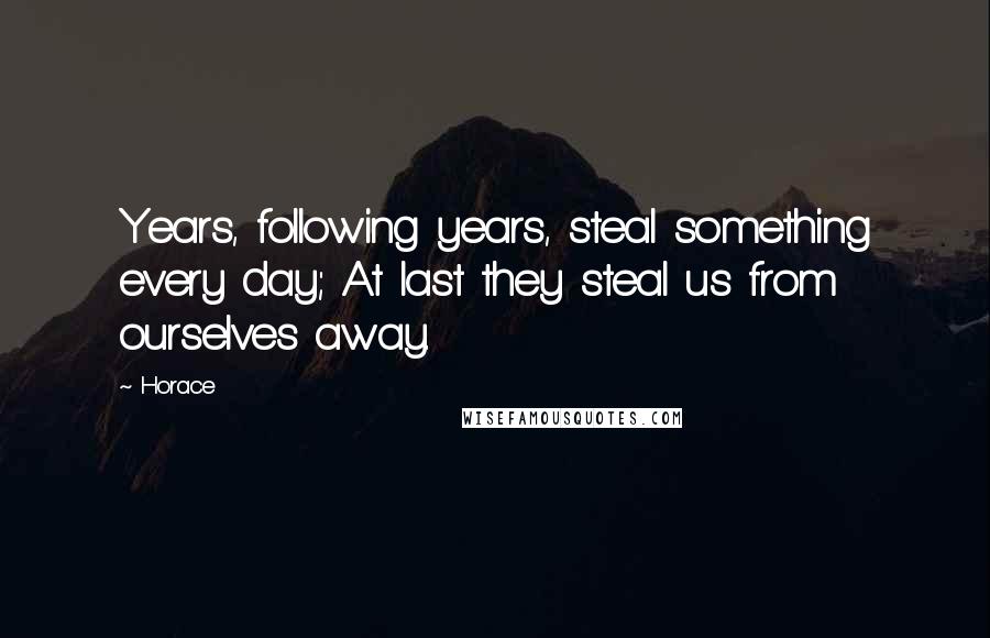 Horace Quotes: Years, following years, steal something every day; At last they steal us from ourselves away.