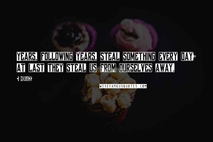 Horace Quotes: Years, following years, steal something every day; At last they steal us from ourselves away.